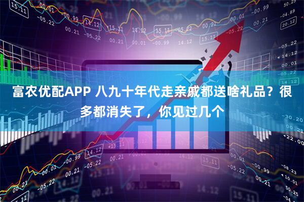 富农优配APP 八九十年代走亲戚都送啥礼品？很多都消失了，你见过几个