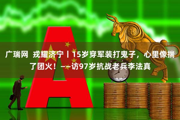 广瑞网  戎耀济宁丨15岁穿军装打鬼子，心里像揣了团火！——访97岁抗战老兵李法真