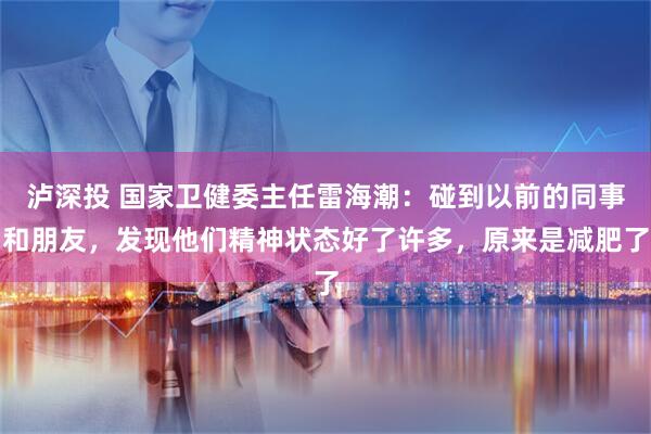 泸深投 国家卫健委主任雷海潮：碰到以前的同事和朋友，发现他们精神状态好了许多，原来是减肥了