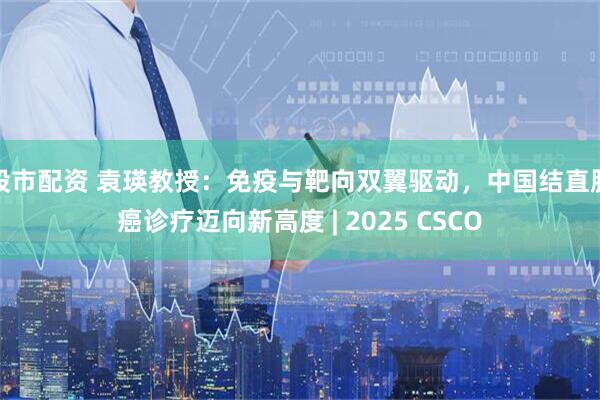股市配资 袁瑛教授：免疫与靶向双翼驱动，中国结直肠癌诊疗迈向新高度 | 2025 CSCO