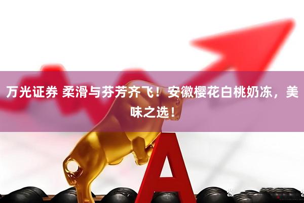 万光证券 柔滑与芬芳齐飞！安徽樱花白桃奶冻，美味之选！