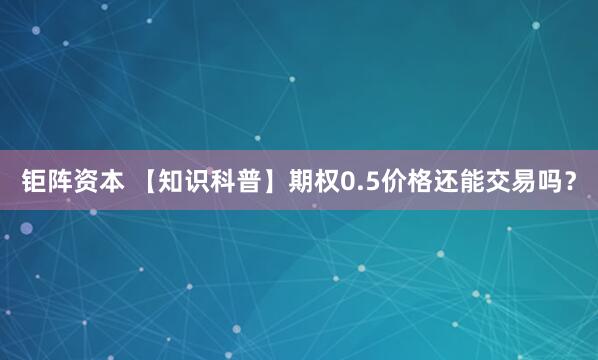 钜阵资本 【知识科普】期权0.5价格还能交易吗？