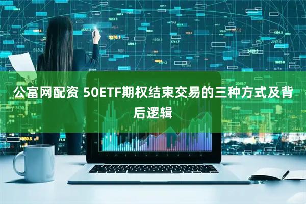 公富网配资 50ETF期权结束交易的三种方式及背后逻辑