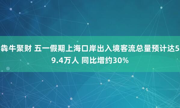 犇牛聚财 五一假期上海口岸出入境客流总量预计达59.4万人 同比增约30%