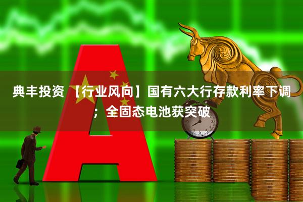 典丰投资 【行业风向】国有六大行存款利率下调；全固态电池获突破