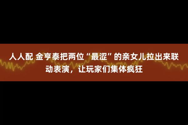 人人配 金亨泰把两位“最涩”的亲女儿拉出来联动表演，让玩家们集体疯狂