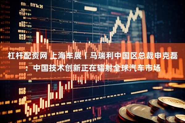 杠杆配资网 上海车展丨马瑞利中国区总裁申克磊：中国技术创新正在辐射全球汽车市场
