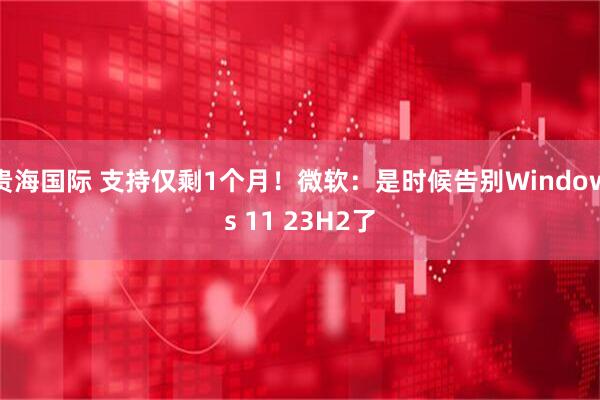 贵海国际 支持仅剩1个月！微软：是时候告别Windows 11 23H2了