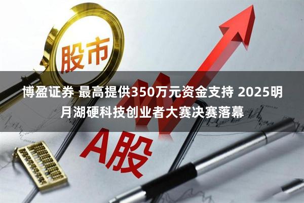 博盈证券 最高提供350万元资金支持 2025明月湖硬科技创业者大赛决赛落幕