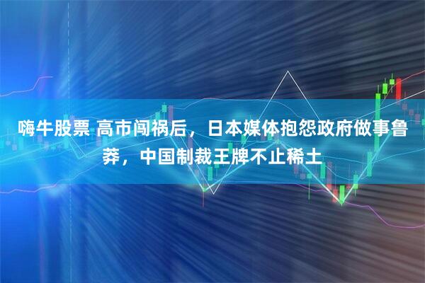 嗨牛股票 高市闯祸后，日本媒体抱怨政府做事鲁莽，中国制裁王牌不止稀土