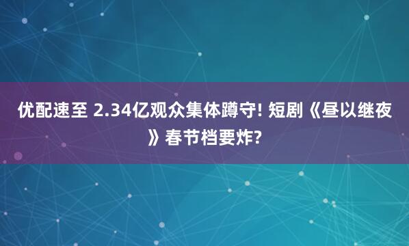 优配速至 2.34亿观众集体蹲守! 短剧《昼以继夜》春节档要炸?