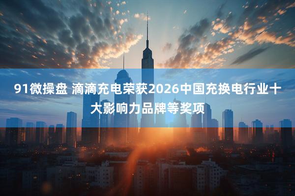 91微操盘 滴滴充电荣获2026中国充换电行业十大影响力品牌等奖项