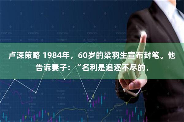 卢深策略 1984年，60岁的梁羽生宣布封笔。他告诉妻子：“名利是追逐不尽的，